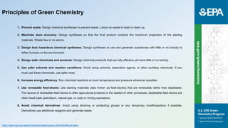Principles of Green Chemistry
1. Prevent waste: Design chemical syntheses to prevent waste. Leave no waste to treat or clean up.
2. Maximize atom economy: Design syntheses so that the final product contains the maximum proportion of the starting
materials. Waste few or no atoms.
3. Design less hazardous chemical syntheses: Design syntheses to use and generate substances with little or no toxicity to
either humans or the environment.
4. Design safer chemicals and products: Design chemical products that are fully effective yet have little or no toxicity.
5. Use safer solvents and reaction conditions: Avoid using solvents, separation agents, or other auxiliary chemicals. If you
must use these chemicals, use safer ones.
6. Increase energy efficiency: Run chemical reactions at room temperature and pressure whenever possible.
7. Use renewable feed-stocks: Use starting materials (also known as feed-stocks) that are renewable rather than depletable.
The source of renewable feed-stocks is often agricultural products or the wastes of other processes; depletable feed-stocks are
often fossil fuels (petroleum, natural gas, or coal) or mining operations.
8. Avoid chemical derivatives: Avoid using blocking or protecting groups or any temporary modificasstions if possible.
Derivatives use additional reagents and generate waste.
https://www.epa.gov/greenchemistry/basics-green-chemistry#bookmarks
 