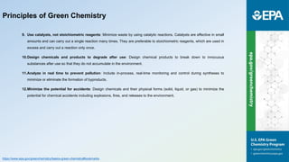 9. Use catalysts, not stoichiometric reagents: Minimize waste by using catalytic reactions. Catalysts are effective in small
amounts and can carry out a single reaction many times. They are preferable to stoichiometric reagents, which are used in
excess and carry out a reaction only once.
10.Design chemicals and products to degrade after use: Design chemical products to break down to innocuous
substances after use so that they do not accumulate in the environment.
11.Analyze in real time to prevent pollution: Include in-process, real-time monitoring and control during syntheses to
minimize or eliminate the formation of byproducts.
12.Minimize the potential for accidents: Design chemicals and their physical forms (solid, liquid, or gas) to minimize the
potential for chemical accidents including explosions, fires, and releases to the environment.
Principles of Green Chemistry
https://www.epa.gov/greenchemistry/basics-green-chemistry#bookmarks
 