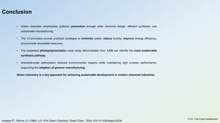 • Green chemistry emphasizes pollution prevention through safer chemical design, efficient synthesis, and
sustainable manufacturing.
• The 12 principles provide practical strategies to minimize waste, reduce toxicity, improve energy efficiency,
and promote renewable resources.
• The presented photopolymerization case study demonstrates how LCA can identify the most sustainable
synthesis pathway.
• Industrial-scale optimization reduced environmental impacts while maintaining high process performance,
supporting the adoption of greener manufacturing.
Green chemistry is a key approach for achieving sustainable development in modern chemical industries.
Conclusion
Anastas PT, Warner JC (1998); U.S. EPA Green Chemistry; Green Chem., 2026, DOI:10.1039/d6gc01823h.
*LCA : Life Cycle Assessment
 