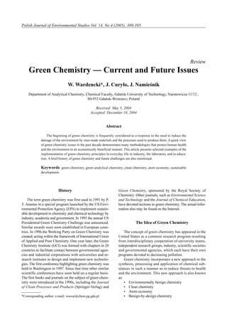 Polish Journal of Environmental Studies Vol. 14, No 4 (2005), 389-395

Review

Green Chemistry — Current and Future Issues
W. Wardencki*, J. Cury³o, J. Namieœnik
Department of Analytical Chemistry, Chemical Faculty, Gdañsk University of Technology, Narutowicza 11/12 ,
80-952 Gdañsk-Wrzeszcz; Poland
Received: May 5, 2004
Accepted: December 10, 2004

Abstract
The beginning of green chemistry is frequently considered as a response to the need to reduce the
damage of the environment by man-made materials and the processes used to produce them. A quick view
of green chemistry issues in the past decade demonstrates many methodologies that protect human health
and the environment in an economically beneficial manner. This article presents selected examples of the
implementation of green chemistry principles in everyday life in industry, the laboratory and in education. A brief history of green chemistry and future challenges are also mentioned.

Keywords: green chemistry, green analytical chemistry, clean chemistry, atom economy, sustainable
development.

History
The term green chemistry was first used in 1991 by P.
T. Anastas in a special program launched by the US Environmental Protection Agency (EPA) to implement sustainable development in chemistry and chemical technology by
industry, academia and government. In 1995 the annual US
Presidential Green Chemistry Challenge was announced.
Similar awards were soon established in European countries. In 1996 the Working Party on Green Chemistry was
created, acting within the framework of International Union
of Applied and Pure Chemistry. One year later, the Green
Chemistry Institute (GCI) was formed with chapters in 20
countries to facilitate contact between governmental agencies and industrial corporations with universities and research institutes to design and implement new technologies. The first conference highlighting green chemistry was
held in Washington in 1997. Since that time other similar
scientific conferences have soon held on a regular basis.
The first books and journals on the subject of green chemistry were introduced in the 1990s, including the Journal
of Clean Processes and Products (Springer-Verlag) and
*Corresponding author: e-mail: wawar@chem.pg.gda.pl

Green Chemistry, sponsored by the Royal Society of
Chemistry. Other journals, such as Environmental Science
and Technology and the Journal of Chemical Education,
have devoted sections to green chemistry. The actual information also may be found on the Internet.

The Idea of Green Chemistry
The concept of green chemistry has appeared in the
United States as a common research program resulting
from interdisciplinary cooperation of university teams,
independent research groups, industry, scientific societies
and governmental agencies, which each have their own
programs devoted to decreasing pollution.
Green chemistry incorporates a new approach to the
synthesis, processing and application of chemical substances in such a manner as to reduce threats to health
and the environment. This new approach is also known
as:
• Environmentally benign chemistry
• Clean chemistry
• Atom economy
• Benign-by-design chemistry

 