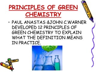 PRINCIPLES OF GREEN
    CHEMISTRY
• PAUL ANASTAS &JOHN C.WARNER
  DEVELOPED 12 PRINCIPLES OF
  GREEN CHEMISTRY TO EXPLAIN
  WHAT THE DEFINITION MEANS
  IN PRACTICE.
 