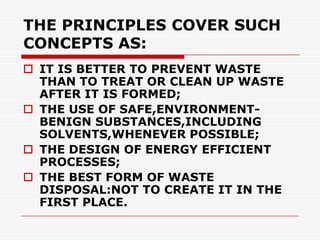 THE PRINCIPLES COVER SUCH
CONCEPTS AS:
 IT IS BETTER TO PREVENT WASTE
  THAN TO TREAT OR CLEAN UP WASTE
  AFTER IT IS FORMED;
 THE USE OF SAFE,ENVIRONMENT-
  BENIGN SUBSTANCES,INCLUDING
  SOLVENTS,WHENEVER POSSIBLE;
 THE DESIGN OF ENERGY EFFICIENT
  PROCESSES;
 THE BEST FORM OF WASTE
  DISPOSAL:NOT TO CREATE IT IN THE
  FIRST PLACE.
 