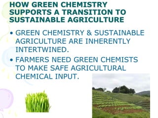HOW GREEN CHEMISTRY
SUPPORTS A TRANSITION TO
SUSTAINABLE AGRICULTURE
• GREEN CHEMISTRY & SUSTAINABLE
  AGRICULTURE ARE INHERENTLY
  INTERTWINED.
• FARMERS NEED GREEN CHEMISTS
  TO MAKE SAFE AGRICULTURAL
  CHEMICAL INPUT.
 