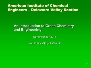 American Institute of Chemical
Engineers – Delaware Valley Section



   An Introduction to Green Chemistry
   and Engineering
              November 18th 2011

           Ken Rollins CEng, FIChemE




                                        1
 