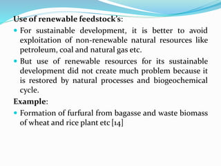 Use of renewable feedstock’s:
 For sustainable development, it is better to avoid
exploitation of non-renewable natural resources like
petroleum, coal and natural gas etc.
 But use of renewable resources for its sustainable
development did not create much problem because it
is restored by natural processes and biogeochemical
cycle.
Example:
 Formation of furfural from bagasse and waste biomass
of wheat and rice plant etc[14]
 