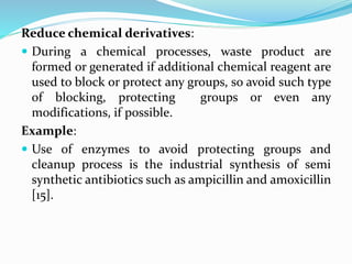 Reduce chemical derivatives:
 During a chemical processes, waste product are
formed or generated if additional chemical reagent are
used to block or protect any groups, so avoid such type
of blocking, protecting groups or even any
modifications, if possible.
Example:
 Use of enzymes to avoid protecting groups and
cleanup process is the industrial synthesis of semi
synthetic antibiotics such as ampicillin and amoxicillin
[15].
 