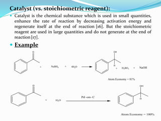 Catalyst (vs. stoichiometric reagent):
 Catalyst is the chemical substance which is used in small quantities,
enhance the rate of reaction by decreasing activation energy and
regenerate itself at the end of reaction [16]. But the stoichiometric
reagent are used in large quantities and do not generate at the end of
reaction[17].
 Example
O
NaBH4+ + 4H2O
OH
+ H3BO3 +
Atom Economy = 81%
NaOH
H
O
+ H2O
Pd -on- C
OH
Atom Economy = 100%
H
 