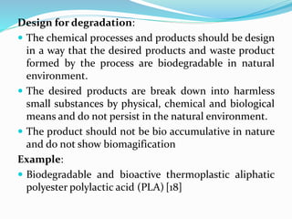 Design for degradation:
 The chemical processes and products should be design
in a way that the desired products and waste product
formed by the process are biodegradable in natural
environment.
 The desired products are break down into harmless
small substances by physical, chemical and biological
means and do not persist in the natural environment.
 The product should not be bio accumulative in nature
and do not show biomagification
Example:
 Biodegradable and bioactive thermoplastic aliphatic
polyester polylactic acid (PLA) [18]
 