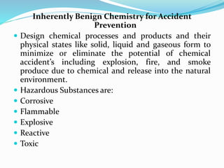 Inherently Benign Chemistry for Accident
Prevention
 Design chemical processes and products and their
physical states like solid, liquid and gaseous form to
minimize or eliminate the potential of chemical
accident’s including explosion, fire, and smoke
produce due to chemical and release into the natural
environment.
 Hazardous Substances are:
 Corrosive
 Flammable
 Explosive
 Reactive
 Toxic
 
