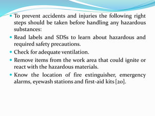  To prevent accidents and injuries the following right
steps should be taken before handling any hazardous
substances:
 Read labels and SDSs to learn about hazardous and
required safety precautions.
 Check for adequate ventilation.
 Remove items from the work area that could ignite or
react with the hazardous materials.
 Know the location of fire extinguisher, emergency
alarms, eyewash stations and first-aid kits[20].
 
