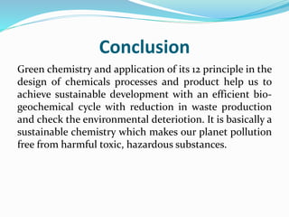 Conclusion
Green chemistry and application of its 12 principle in the
design of chemicals processes and product help us to
achieve sustainable development with an efficient bio-
geochemical cycle with reduction in waste production
and check the environmental deteriotion. It is basically a
sustainable chemistry which makes our planet pollution
free from harmful toxic, hazardous substances.
 