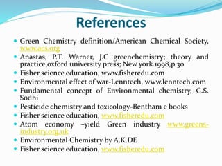 References
 Green Chemistry definition/American Chemical Society,
www.acs.org
 Anastas, P.T. Warner, J.C greenchemistry; theory and
practice,oxford university press; New york.1998,p.30
 Fisher science education, www.fisheredu.com
 Environmental effect of war-Lenntech, www.lenntech.com
 Fundamental concept of Environmental chemistry, G.S.
Sodhi
 Pesticide chemistry and toxicology-Bentham e books
 Fisher science education, www.fisheredu.com
 Atom economy –yield Green industry www.greens-
industry.org.uk
 Environmental Chemistry by A.K.DE
 Fisher science education, www.fisheredu.com
 