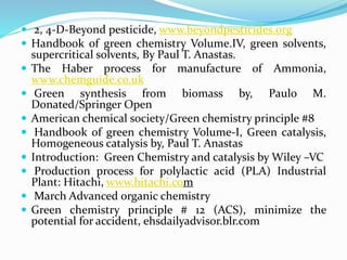  2, 4-D-Beyond pesticide, www.beyondpesticides.org
 Handbook of green chemistry Volume.IV, green solvents,
supercritical solvents, By Paul T. Anastas.
 The Haber process for manufacture of Ammonia,
www.chemguide.co.uk
 Green synthesis from biomass by, Paulo M.
Donated/Springer Open
 American chemical society/Green chemistry principle #8
 Handbook of green chemistry Volume-I, Green catalysis,
Homogeneous catalysis by, Paul T. Anastas
 Introduction: Green Chemistry and catalysis by Wiley –VC
 Production process for polylactic acid (PLA) Industrial
Plant: Hitachi, www.hitachi.com
 March Advanced organic chemistry
 Green chemistry principle # 12 (ACS), minimize the
potential for accident, ehsdailyadvisor.blr.com
 