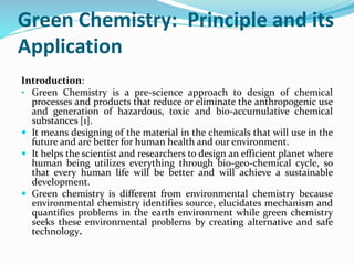 Green Chemistry: Principle and its
Application
Introduction:
• Green Chemistry is a pre-science approach to design of chemical
processes and products that reduce or eliminate the anthropogenic use
and generation of hazardous, toxic and bio-accumulative chemical
substances [1].
 It means designing of the material in the chemicals that will use in the
future and are better for human health and our environment.
 It helps the scientist and researchers to design an efficient planet where
human being utilizes everything through bio-geo-chemical cycle, so
that every human life will be better and will achieve a sustainable
development.
 Green chemistry is different from environmental chemistry because
environmental chemistry identifies source, elucidates mechanism and
quantifies problems in the earth environment while green chemistry
seeks these environmental problems by creating alternative and safe
technology.
 