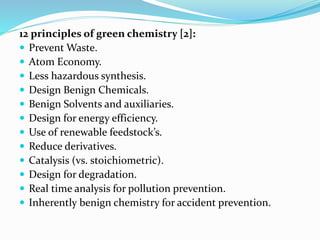 12 principles of green chemistry [2]:
 Prevent Waste.
 Atom Economy.
 Less hazardous synthesis.
 Design Benign Chemicals.
 Benign Solvents and auxiliaries.
 Design for energy efficiency.
 Use of renewable feedstock’s.
 Reduce derivatives.
 Catalysis (vs. stoichiometric).
 Design for degradation.
 Real time analysis for pollution prevention.
 Inherently benign chemistry for accident prevention.
 