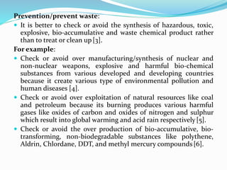 Prevention/prevent waste:
 It is better to check or avoid the synthesis of hazardous, toxic,
explosive, bio-accumulative and waste chemical product rather
than to treat or clean up[3].
For example:
 Check or avoid over manufacturing/synthesis of nuclear and
non-nuclear weapons, explosive and harmful bio-chemical
substances from various developed and developing countries
because it create various type of environmental pollution and
human diseases [4].
 Check or avoid over exploitation of natural resources like coal
and petroleum because its burning produces various harmful
gases like oxides of carbon and oxides of nitrogen and sulphur
which result into global warming and acid rain respectively[5].
 Check or avoid the over production of bio-accumulative, bio-
transforming, non-biodegradable substances like polythene,
Aldrin, Chlordane, DDT, and methyl mercury compounds[6].
 