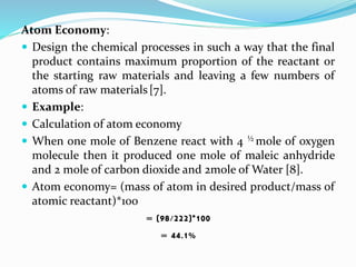 Atom Economy:
 Design the chemical processes in such a way that the final
product contains maximum proportion of the reactant or
the starting raw materials and leaving a few numbers of
atoms of raw materials[7].
 Example:
 Calculation of atom economy
 When one mole of Benzene react with 4 ½ mole of oxygen
molecule then it produced one mole of maleic anhydride
and 2 mole of carbon dioxide and 2mole of Water [8].
 Atom economy= (mass of atom in desired product/mass of
atomic reactant)*100
= (98/222)*100
= 44.1%
 