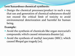 Less hazardous chemical synthesis:
 Design the chemical processes/product in such a way
that use and generation of chemical substances should
not exceed the critical limit of toxicity to avoid
environmental deterioration and harmful for human
being.
Example:
 Avoid the synthesis of chemicals like organ mercurial’s
compounds; which caused minamata disaster[9].
 Avoid the synthesis of methyl isocynate (MIC); which
caused Bhopal gas tragedy[10].
 