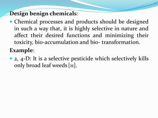 Design benign chemicals:
 Chemical processes and products should be designed
in such a way that, it is highly selective in nature and
affect their desired functions and minimizing their
toxicity, bio-accumulation and bio- transformation.
Example:
 2, 4-D: It is a selective pesticide which selectively kills
only broad leaf weeds[11].
 