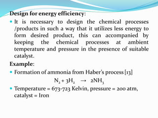 Design for energy efficiency:
 It is necessary to design the chemical processes
/products in such a way that it utilizes less energy to
form desired product, this can accompanied by
keeping the chemical processes at ambient
temperature and pressure in the presence of suitable
catalyst.
Example:
 Formation of ammonia from Haber’s process[13]
N2 + 3H2 → 2NH3
 Temperature = 673-723 Kelvin, pressure = 200 atm,
catalyst = Iron
 