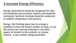 5.Increase Energy Efficiency
Energy requirements should be recognized for their
environmental and economic impacts and should be
minimized. Synthetic methods should be conducted
at ambient temperature and pressure.
Energy—like thinking about how to arrange a
synthesis to have the fewest number of steps, or use
the lowest cost starting materials or any other
aspect of interest to the synthetic or process
chemist—is just another design parameter.
 
