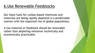 6.Use Renewable Feedstocks
Our fossil fuels for carbon-based chemicals and
materials are being rapidly depleted in a predictable
manner with the expected rise of global populations.
A raw material or feedstock should be renewable
rather than depleting whenever technically and
economically practicable.
 