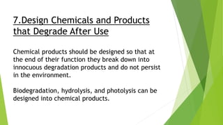7.Design Chemicals and Products
that Degrade After Use
Chemical products should be designed so that at
the end of their function they break down into
innocuous degradation products and do not persist
in the environment.
Biodegradation, hydrolysis, and photolysis can be
designed into chemical products.
 