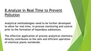 8.Analyze in Real Time to Prevent
Pollution
Analytical methodologies need to be further developed
to allow for real-time, in-process monitoring and control
prior to the formation of hazardous substances.
The effective application of process analytical chemistry
directly contributes to the safe and efficient operation
of chemical plants worldwide.
 