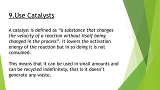 9.Use Catalysts
A catalyst is defined as “a substance that changes
the velocity of a reaction without itself being
changed in the process”. It lowers the activation
energy of the reaction but in so doing it is not
consumed.
This means that it can be used in small amounts and
can be recycled indefinitely, that is it doesn’t
generate any waste.
 
