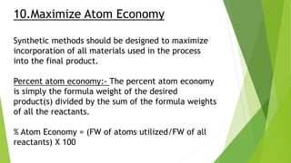 10.Maximize Atom Economy
Synthetic methods should be designed to maximize
incorporation of all materials used in the process
into the final product.
Percent atom economy:- The percent atom economy
is simply the formula weight of the desired
product(s) divided by the sum of the formula weights
of all the reactants.
% Atom Economy = (FW of atoms utilized/FW of all
reactants) X 100
 