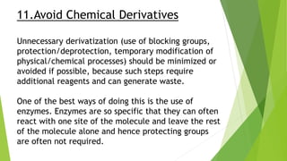 11.Avoid Chemical Derivatives
Unnecessary derivatization (use of blocking groups,
protection/deprotection, temporary modification of
physical/chemical processes) should be minimized or
avoided if possible, because such steps require
additional reagents and can generate waste.
One of the best ways of doing this is the use of
enzymes. Enzymes are so specific that they can often
react with one site of the molecule and leave the rest
of the molecule alone and hence protecting groups
are often not required.
 
