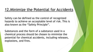 12.Minimize the Potential for Accidents
Safety can be defined as the control of recognized
hazards to achieve an acceptable level of risk. This is
also known as the “Safety Principle”.
Substances and the form of a substance used in a
chemical process should be chosen to minimize the
potential for chemical accidents, including releases,
explosions, and fires.
 
