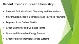 Recent Trends in Green Chemistry:-
• Directed Evolution-Green Chemistry and Biocatalysts
• New Developments in Degradable and Recycled Polymers
• Polymers from Carbon Dioxide
• Green Chemistry and Oil-Based Paints
• Green and Renewable Energy Sources
• Greener Electrochemical Storage Systems
 