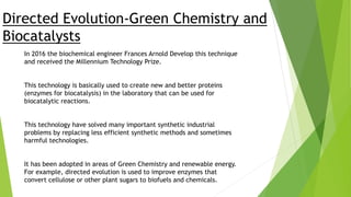 Directed Evolution-Green Chemistry and
Biocatalysts
In 2016 the biochemical engineer Frances Arnold Develop this technique
and received the Millennium Technology Prize.
This technology is basically used to create new and better proteins
(enzymes for biocatalysis) in the laboratory that can be used for
biocatalytic reactions.
This technology have solved many important synthetic industrial
problems by replacing less efficient synthetic methods and sometimes
harmful technologies.
It has been adopted in areas of Green Chemistry and renewable energy.
For example, directed evolution is used to improve enzymes that
convert cellulose or other plant sugars to biofuels and chemicals.
 