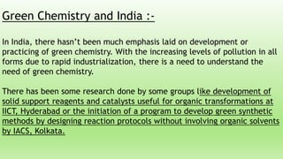 Green Chemistry and India :-
In India, there hasn’t been much emphasis laid on development or
practicing of green chemistry. With the increasing levels of pollution in all
forms due to rapid industrialization, there is a need to understand the
need of green chemistry.
There has been some research done by some groups like development of
solid support reagents and catalysts useful for organic transformations at
IICT, Hyderabad or the initiation of a program to develop green synthetic
methods by designing reaction protocols without involving organic solvents
by IACS, Kolkata.
 