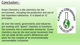 Conclusion:-
Green Chemistry is the chemistry for the
environment, including the production and use of
less hazardous substances. It is based on 12
principles.
All over the world, governments and industries
are working with “green” chemists to transform
the economy into a sustainable enterprise. Green
chemistry may be the next social movement that
will set aside all the world’s differences and
allow for the creation of an environmentally
commendable civilization
 