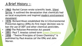 A Brief History :-
• 1962- Rachel Carson wrote scientific book, Silent
Spring. It outlined the devastation that chemicals had
on local ecosystems and inspired modern environment
movement.
• 1970- Richard Nixon established the U.S Environmental
Protection Agency (EPA).Its first major decision was to
ban the use of DDT and other chemical pesticides.
• 1990-The Pollution Prevention Act passed
• 1991- Paul T. Anastas coined term Green Chemistry
• 1998 - “Twelve Principles of Green Chemistry” is
published by Paul Anastas (of the EPA) and John
Warner.
 