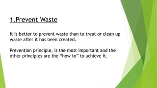 1.Prevent Waste
It is better to prevent waste than to treat or clean up
waste after it has been created.
Prevention principle, is the most important and the
other principles are the “how to” to achieve it.
 