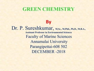 GREEN CHEMISTRY
By
Dr. P. Sureshkumar, M.Sc., M.Phil., Ph.D., M.B.A.,
Assistant Professor in Environmental Sciences
Faculty of Marine Sciences
Annamalai University
Parangipettai-608 502
DECEMBER -2018
 