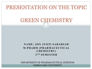 NAME: JON JYOTI SAHARIAH
M.PHARM (PHARMACEUTICAL
CHEMISTRY)
2ND SEMESTER
PRESENTATION ON THE TOPIC
GREEN CHEMISTRY
DEPARTMENT OF PHARMACEUTICAL SCIENCES
DIBRUGARH UNIVERSITY
 