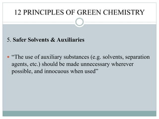 12 PRINCIPLES OF GREEN CHEMISTRY
5. Safer Solvents & Auxiliaries
 “The use of auxiliary substances (e.g. solvents, separation
agents, etc.) should be made unnecessary wherever
possible, and innocuous when used”
 