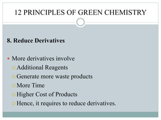 12 PRINCIPLES OF GREEN CHEMISTRY
8. Reduce Derivatives
 More derivatives involve
 Additional Reagents
 Generate more waste products
 More Time
 Higher Cost of Products
 Hence, it requires to reduce derivatives.
 