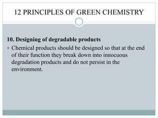 12 PRINCIPLES OF GREEN CHEMISTRY
10. Designing of degradable products
 Chemical products should be designed so that at the end
of their function they break down into innocuous
degradation products and do not persist in the
environment.
 