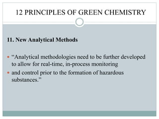 12 PRINCIPLES OF GREEN CHEMISTRY
11. New Analytical Methods
 “Analytical methodologies need to be further developed
to allow for real-time, in-process monitoring
 and control prior to the formation of hazardous
substances.”
 