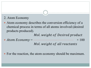 2. Atom Economy
 Atom economy describes the conversion efficiency of a
chemical process in terms of all atoms involved (desired
products produced).
𝑀𝑜𝑙. 𝑤𝑒𝑖𝑔ℎ𝑡 𝑜𝑓 𝐷𝑒𝑠𝑖𝑟𝑒𝑑 𝑝𝑟𝑜𝑑𝑢𝑐𝑡
 𝐴𝑡𝑜𝑚 𝐸𝑐𝑜𝑛𝑜𝑚𝑦 = × 100
𝑀𝑜𝑙. 𝑤𝑒𝑖𝑔ℎ𝑡 𝑜𝑓 𝑎𝑙𝑙 𝑟𝑒𝑎𝑐𝑡𝑎𝑛𝑡𝑠
 For the reaction, the atom economy should be maximum.
 