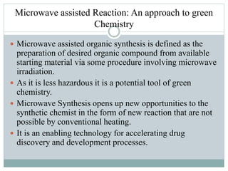 Microwave assisted Reaction: An approach to green
Chemistry
 Microwave assisted organic synthesis is defined as the
preparation of desired organic compound from available
starting material via some procedure involving microwave
irradiation.
 As it is less hazardous it is a potential tool of green
chemistry.
 Microwave Synthesis opens up new opportunities to the
synthetic chemist in the form of new reaction that are not
possible by conventional heating.
 It is an enabling technology for accelerating drug
discovery and development processes.
 