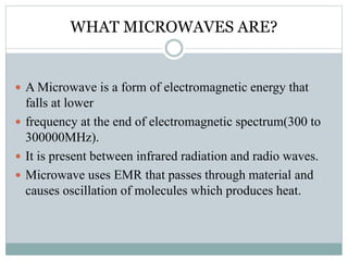 WHAT MICROWAVES ARE?
 A Microwave is a form of electromagnetic energy that
falls at lower
 frequency at the end of electromagnetic spectrum(300 to
300000MHz).
 It is present between infrared radiation and radio waves.
 Microwave uses EMR that passes through material and
causes oscillation of molecules which produces heat.
 