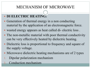 MECHANISM OF MICROWAVE
 DI ELECTRIC HEATING:
 Generation of thermal energy in a non conducting
material by the application of an electromagnetic force.
 wasted energy appears as heat called di- electric loss .
 The non-metallic material with poor thermal conductivity
can be very effectively heated by dielectric heating.
 Dielectric loss is proportional to frequency and square of
the supply voltage.
 Microwave dielectric heating mechanisms are of 2 types
1. Dipolar polarization mechanism
2. Conduction mechanism
 