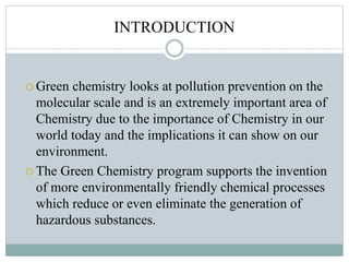 INTRODUCTION
 Green chemistry looks at pollution prevention on the
molecular scale and is an extremely important area of
Chemistry due to the importance of Chemistry in our
world today and the implications it can show on our
environment.
 The Green Chemistry program supports the invention
of more environmentally friendly chemical processes
which reduce or even eliminate the generation of
hazardous substances.
 