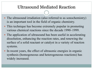Ultrasound Mediated Reaction
 The ultrasound irradiation (also referred to as sonochemistry)
is an important tool in the field of organic chemistry.
 This technique has become extremely popular in promoting
various chemical reactions since the decade 1990–1999.
 The application of ultrasound has been useful in accelerating
dissolution, enhancing the reaction rates, and renewing the
surface of a solid reactant or catalyst in a variety of reaction
systems.
 In recent years, the effect of ultrasonic energies in organic
synthesis (homogeneous and heterogeneous reactions) has
widely increased.
 